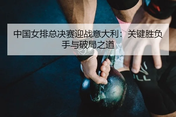 中国女排总决赛迎战意大利：关键胜负手与破局之道